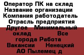 Оператор ПК на склад › Название организации ­ Компания-работодатель › Отрасль предприятия ­ Другое › Минимальный оклад ­ 28 000 - Все города Работа » Вакансии   . Ненецкий АО,Пылемец д.